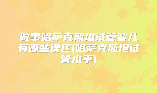 做事哈萨克斯坦试管婴儿有哪些误区(哈萨克斯坦试管水平)