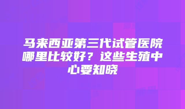 马来西亚第三代试管医院哪里比较好？这些生殖中心要知晓