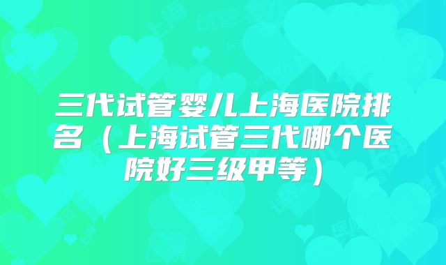 三代试管婴儿上海医院排名(上海试管三代哪个医院好三级甲等)