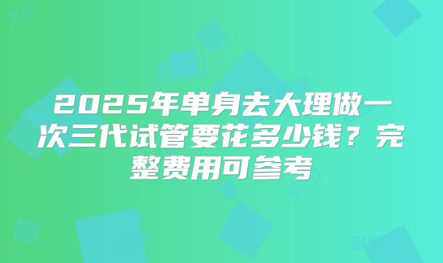 2025年单身去大理做一次三代试管要花多少钱？完整费用可参考