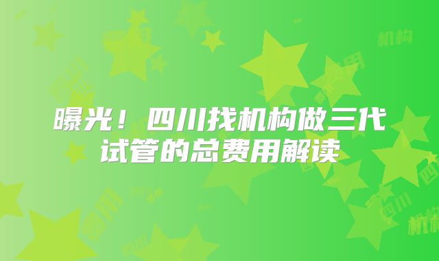 曝光！四川找机构做三代试管的总费用解读