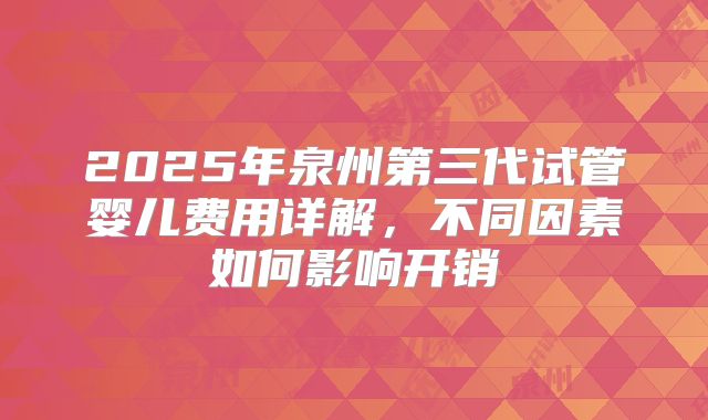 2025年泉州第三代试管婴儿费用详解，不同因素如何影响开销