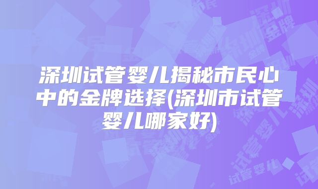 深圳试管婴儿揭秘市民心中的金牌选择(深圳市试管婴儿哪家好)