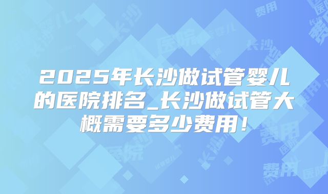 2025年长沙做试管婴儿的医院排名_长沙做试管大概需要多少费用！