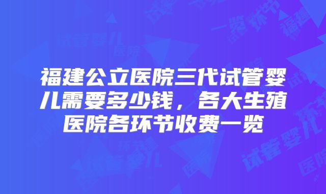福建公立医院三代试管婴儿需要多少钱，各大生殖医院各环节收费一览