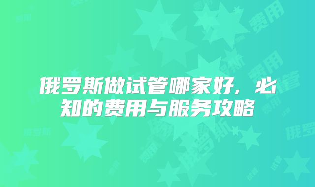 俄罗斯做试管哪家好, 必知的费用与服务攻略