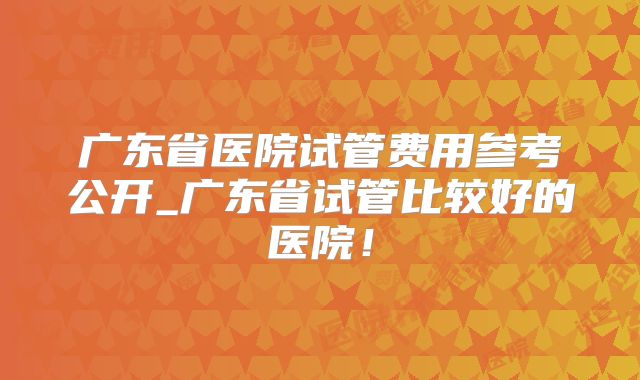 广东省医院试管费用参考公开_广东省试管比较好的医院!