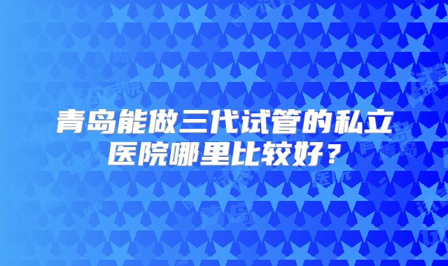青岛能做三代试管的私立医院哪里比较好？