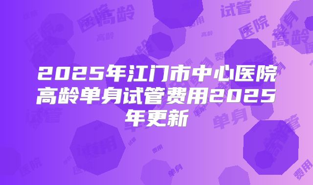 2025年江门市中心医院高龄单身试管费用2025年更新