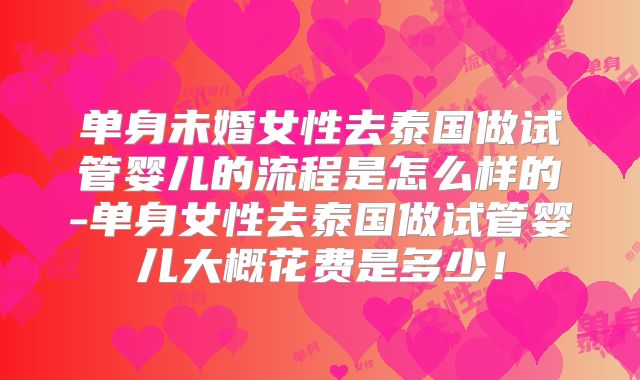 单身未婚女性去泰国做试管婴儿的流程是怎么样的-单身女性去泰国做试管婴儿大概花费是多少！