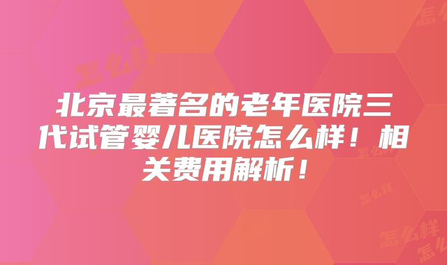 北京最著名的老年医院三代试管婴儿医院怎么样！相关费用解析！