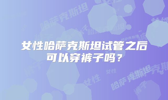 女性哈萨克斯坦试管之后可以穿裤子吗？