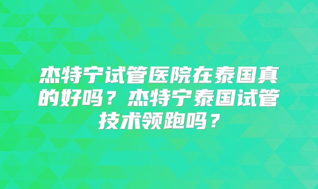 杰特宁试管医院在泰国真的好吗？杰特宁泰国试管技术领跑吗？