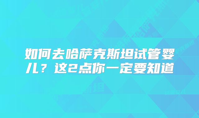 如何去哈萨克斯坦试管婴儿?这2点你一定要知道