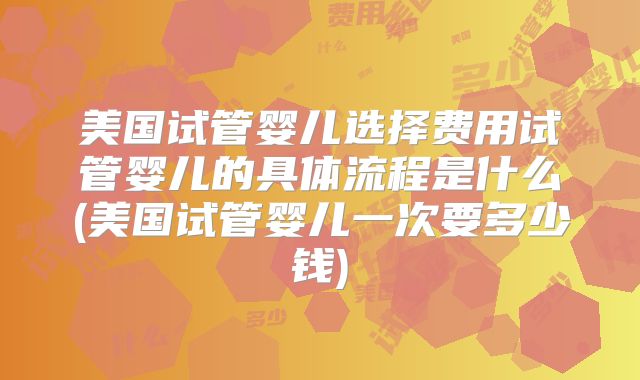 美国试管婴儿选择费用试管婴儿的具体流程是什么(美国试管婴儿一次要多少钱)