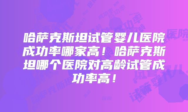 哈萨克斯坦试管婴儿医院成功率哪家高！哈萨克斯坦哪个医院对高龄试管成功率高！