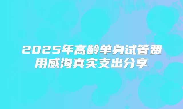 2025年高龄单身试管费用威海真实支出分享
