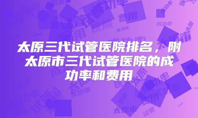 太原三代试管医院排名，附太原市三代试管医院的成功率和费用
