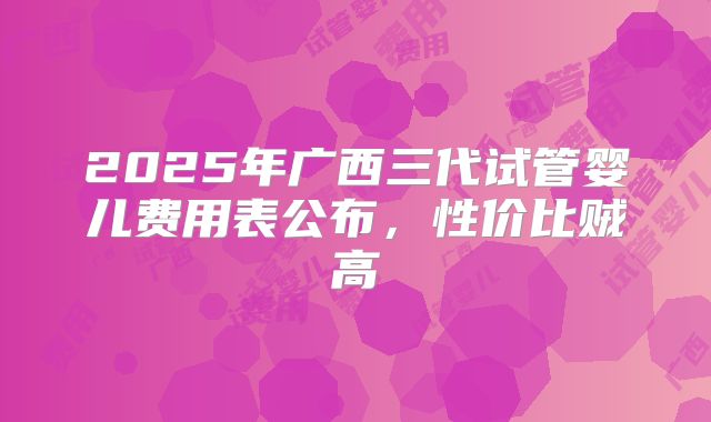 2025年广西三代试管婴儿费用表公布，性价比贼高