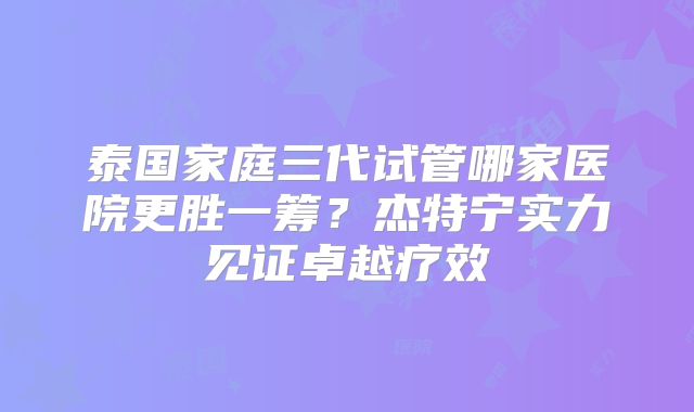 泰国家庭三代试管哪家医院更胜一筹？杰特宁实力见证卓越疗效