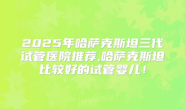 2025年哈萨克斯坦三代试管医院推荐,哈萨克斯坦比较好的试管婴儿！