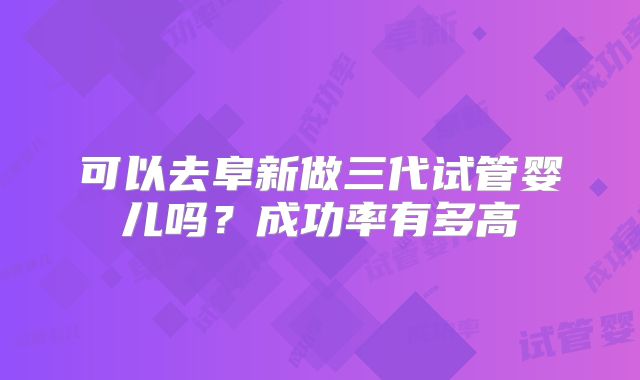 可以去阜新做三代试管婴儿吗?成功率有多高