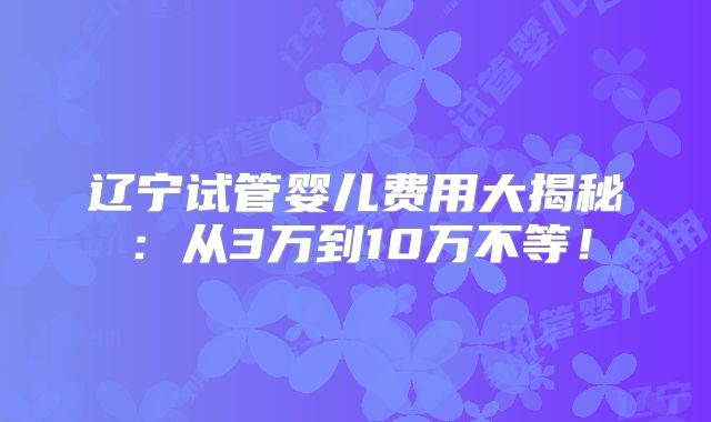 辽宁试管婴儿费用大揭秘：从3万到10万不等！