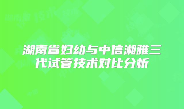 湖南省妇幼与中信湘雅三代试管技术对比分析