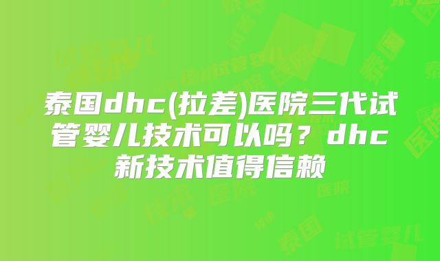 泰国dhc(拉差)医院三代试管婴儿技术可以吗？dhc新技术值得信赖