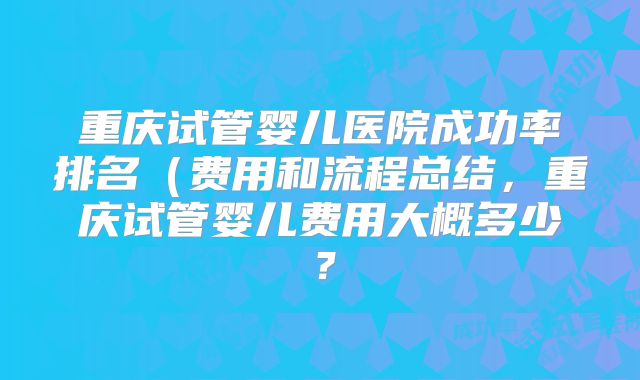 重庆试管婴儿医院成功率排名（费用和流程总结，重庆试管婴儿费用大概多少？