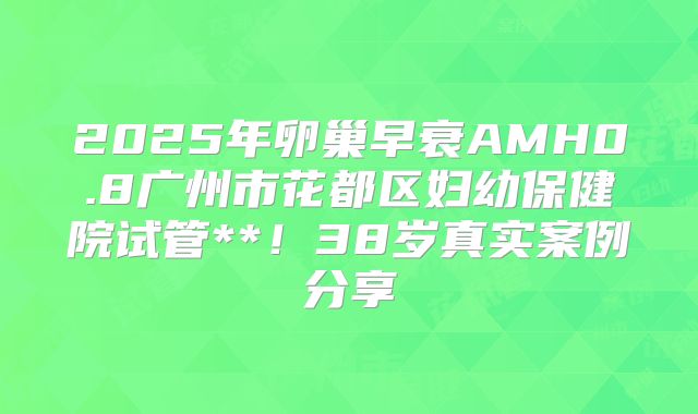 2025年卵巢早衰AMH0.8广州市花都区妇幼保健院试管**！38岁真实案例分享
