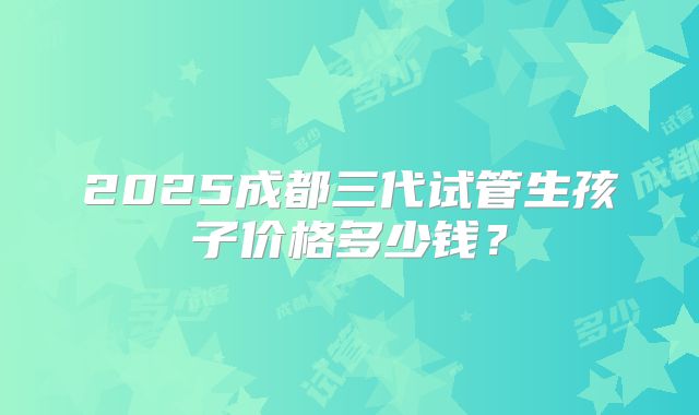 2025成都三代试管生孩子价格多少钱?
