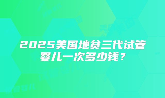 2025美国地贫三代试管婴儿一次多少钱？