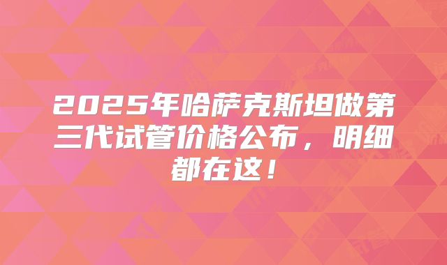2025年哈萨克斯坦做第三代试管价格公布，明细都在这！