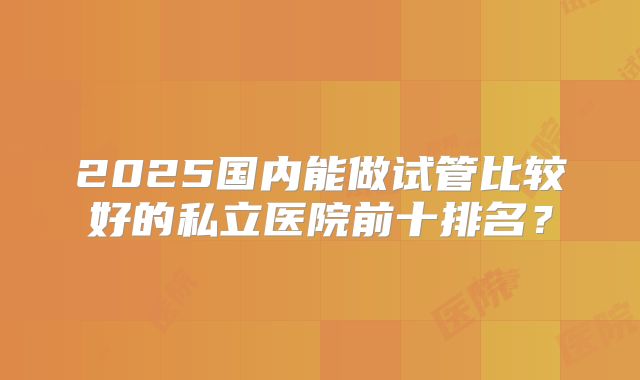 2025国内能做试管比较好的私立医院前十排名？