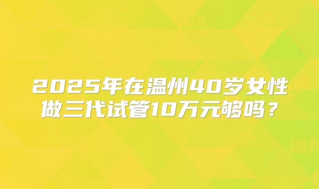 2025年在温州40岁女性做三代试管10万元够吗？