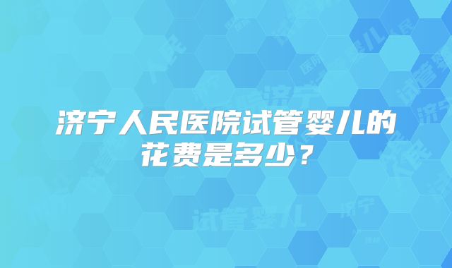 济宁人民医院试管婴儿的花费是多少？