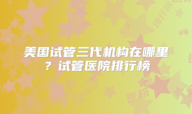 美国试管三代机构在哪里？试管医院排行榜
