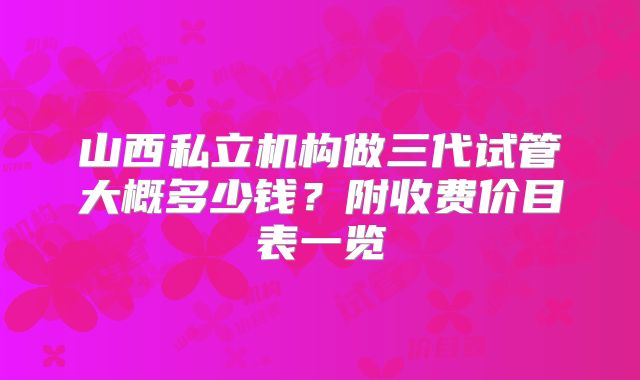 山西私立机构做三代试管大概多少钱?附收费价目表一览