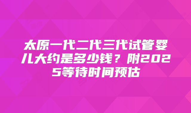 太原一代二代三代试管婴儿大约是多少钱？附2025等待时间预估
