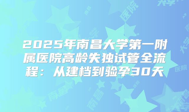 2025年南昌大学第一附属医院高龄失独试管全流程：从建档到验孕30天