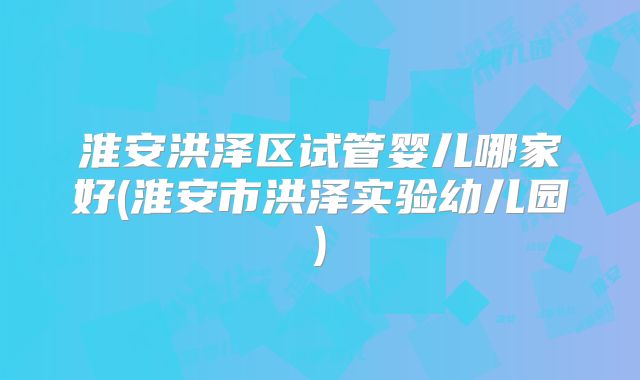 淮安洪泽区试管婴儿哪家好(淮安市洪泽实验幼儿园)