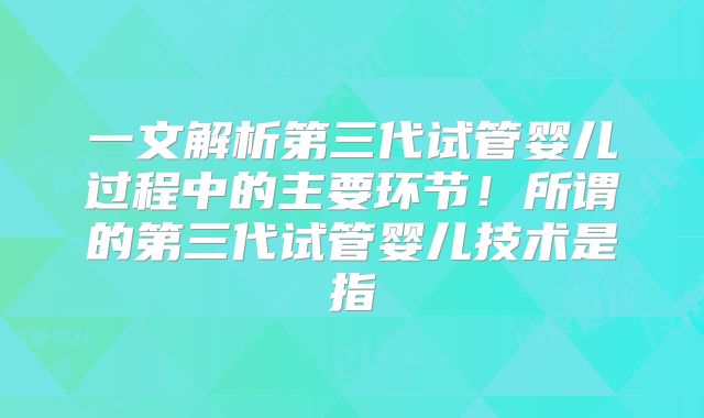 一文解析第三代试管婴儿过程中的主要环节！所谓的第三代试管婴儿技术是指