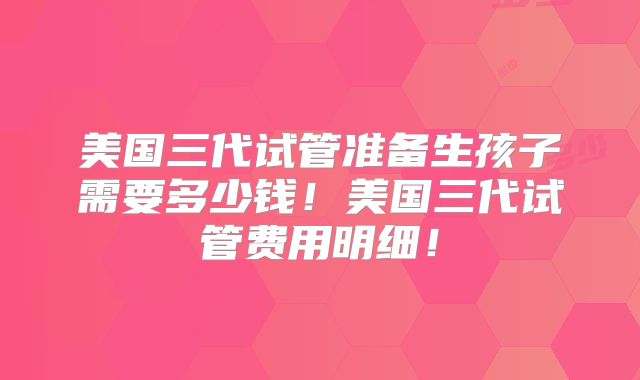 美国三代试管准备生孩子需要多少钱！美国三代试管费用明细！