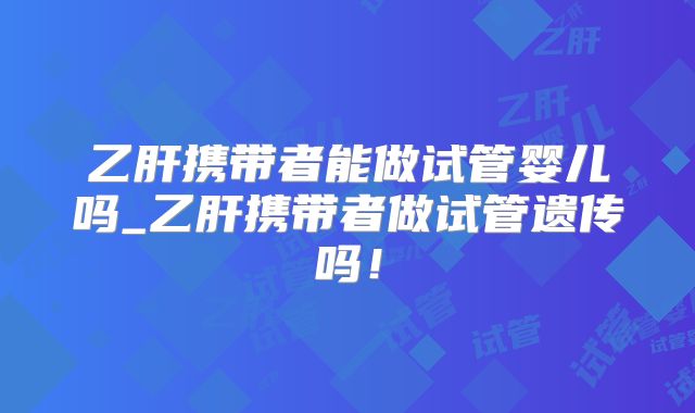 乙肝携带者能做试管婴儿吗_乙肝携带者做试管遗传吗！