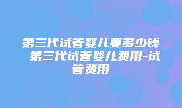 第三代试管婴儿要多少钱 第三代试管婴儿费用-试管费用