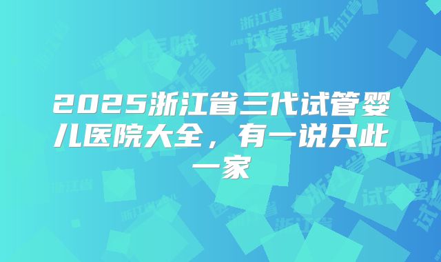 2025浙江省三代试管婴儿医院大全，有一说只此一家