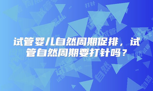 试管婴儿自然周期促排，试管自然周期要打针吗？
