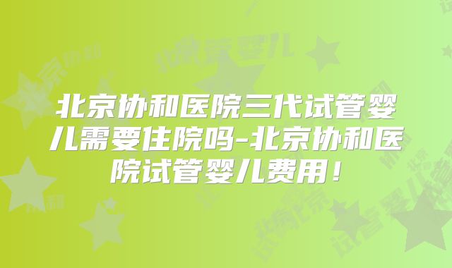 北京协和医院三代试管婴儿需要住院吗-北京协和医院试管婴儿费用！
