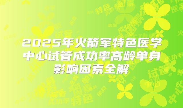 2025年火箭军特色医学中心试管成功率高龄单身影响因素全解